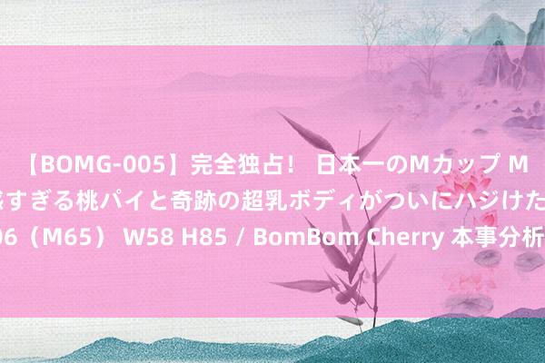 【BOMG-005】完全独占！ 日本一のMカップ MOMO！ 限界突破！ 敏感すぎる桃パイと奇跡の超乳ボディがついにハジけた！ 19才 B106（M65） W58 H85 / BomBom Cherry 本事分析：黄金是时候冲破要道阻力位了吗？
