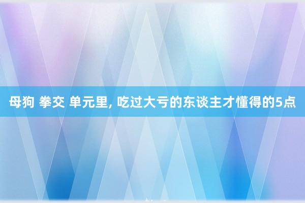 母狗 拳交 单元里， 吃过大亏的东谈主才懂得的5点
