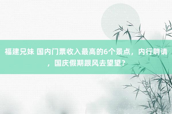 福建兄妹 国内门票收入最高的6个景点，内行聘请，国庆假期跟风去望望？