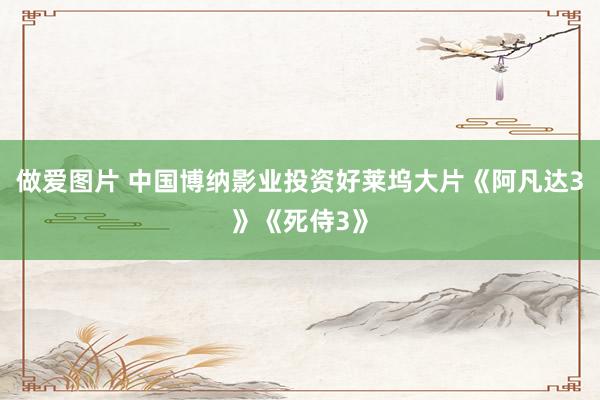 做爱图片 中国博纳影业投资好莱坞大片《阿凡达3》《死侍3》