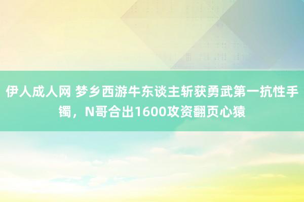 伊人成人网 梦乡西游牛东谈主斩获勇武第一抗性手镯，N哥合出1600攻资翻页心猿