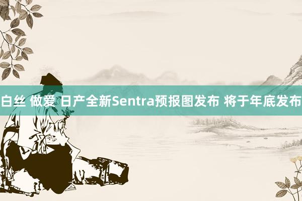 白丝 做爱 日产全新Sentra预报图发布 将于年底发布