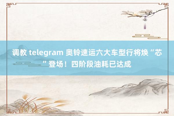调教 telegram 奥铃速运六大车型行将焕“芯”登场！四阶段油耗已达成