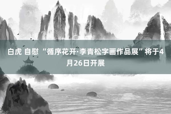 白虎 自慰 “循序花开·李青松字画作品展”将于4月26日开展