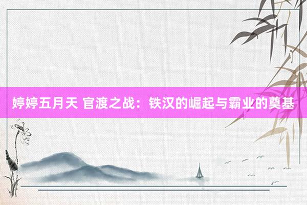 婷婷五月天 官渡之战：铁汉的崛起与霸业的奠基