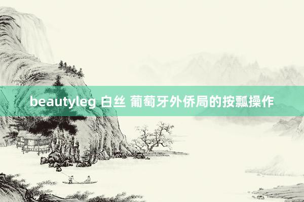 beautyleg 白丝 葡萄牙外侨局的按瓢操作