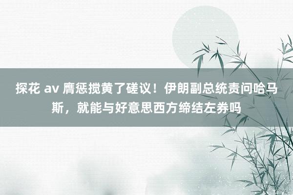 探花 av 膺惩搅黄了磋议！伊朗副总统责问哈马斯，就能与好意思西方缔结左券吗