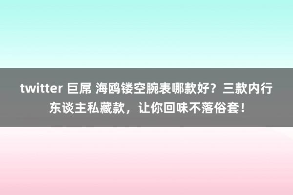 twitter 巨屌 海鸥镂空腕表哪款好？三款内行东谈主私藏款，让你回味不落俗套！