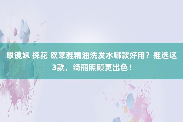 眼镜妹 探花 欧莱雅精油洗发水哪款好用？推选这3款，绮丽照顾更出色！