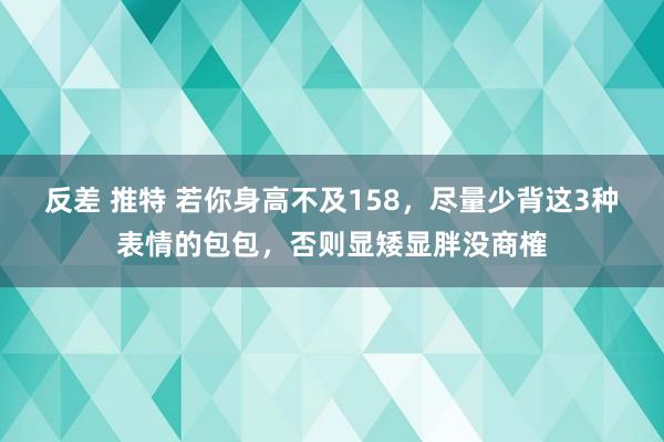 反差 推特 若你身高不及158，尽量少背这3种表情的包包，否则显矮显胖没商榷