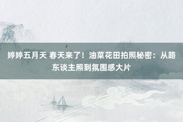 婷婷五月天 春天来了！油菜花田拍照秘密：从路东谈主照到氛围感大片
