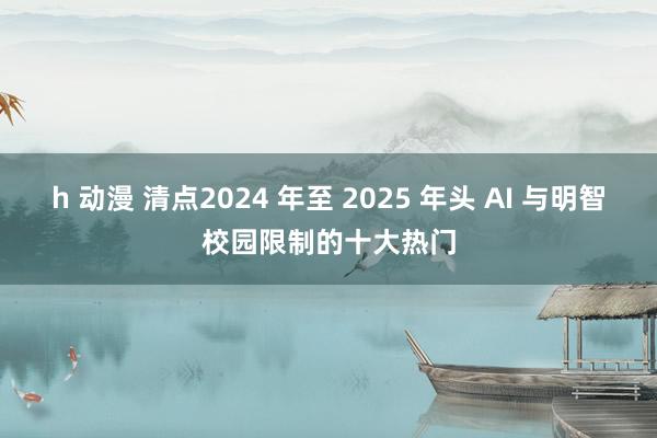 h 动漫 清点2024 年至 2025 年头 AI 与明智校园限制的十大热门