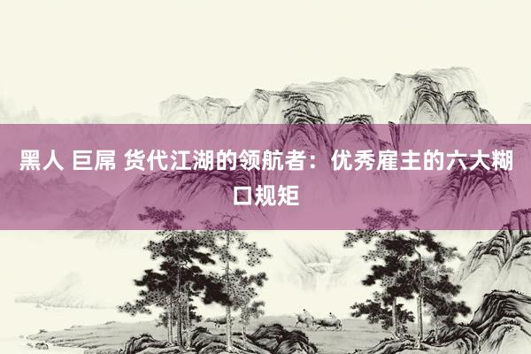 黑人 巨屌 货代江湖的领航者：优秀雇主的六大糊口规矩