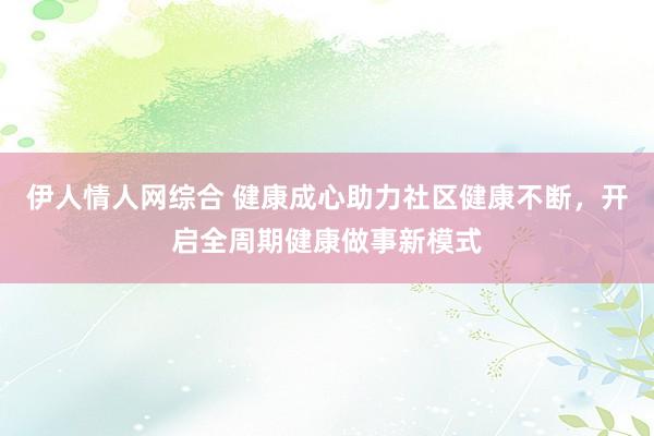 伊人情人网综合 健康成心助力社区健康不断，开启全周期健康做事新模式