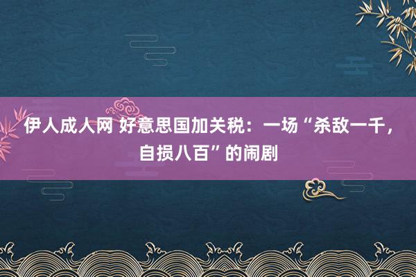 伊人成人网 好意思国加关税：一场“杀敌一千，自损八百”的闹剧