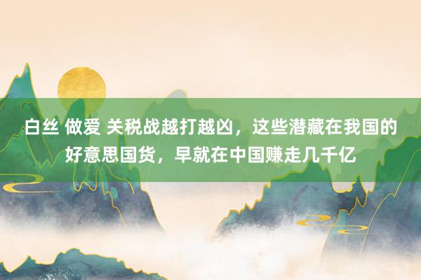 白丝 做爱 关税战越打越凶，这些潜藏在我国的好意思国货，早就在中国赚走几千亿