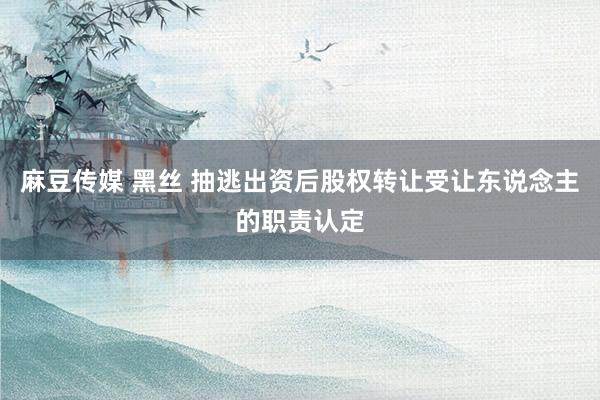 麻豆传媒 黑丝 抽逃出资后股权转让受让东说念主的职责认定