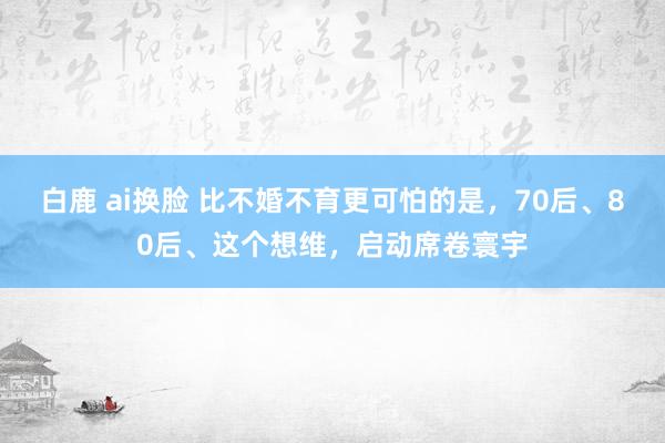白鹿 ai换脸 比不婚不育更可怕的是，70后、80后、这个想维，启动席卷寰宇