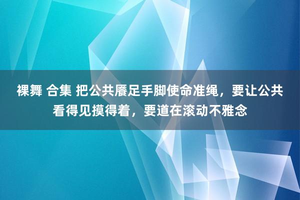 裸舞 合集 把公共餍足手脚使命准绳，要让公共看得见摸得着，要道在滚动不雅念