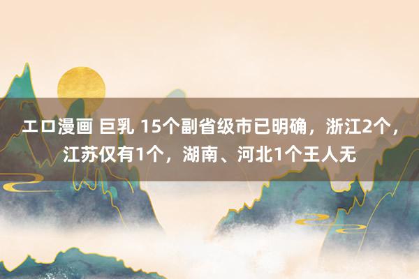 エロ漫画 巨乳 15个副省级市已明确，浙江2个，江苏仅有1个，湖南、河北1个王人无
