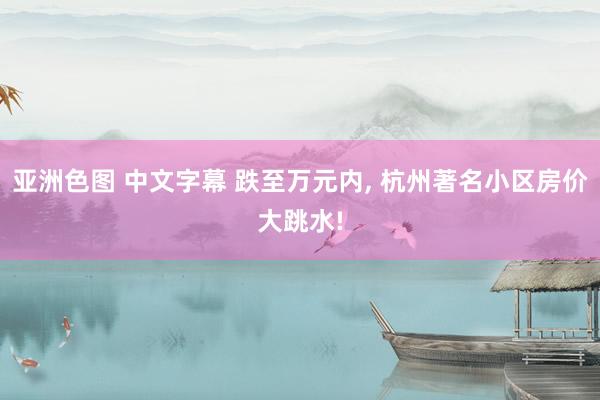 亚洲色图 中文字幕 跌至万元内， 杭州著名小区房价大跳水!