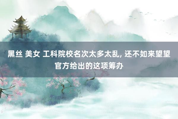黑丝 美女 工科院校名次太多太乱， 还不如来望望官方给出的这项筹办