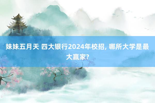 妹妹五月天 四大银行2024年校招， 哪所大学是最大赢家?