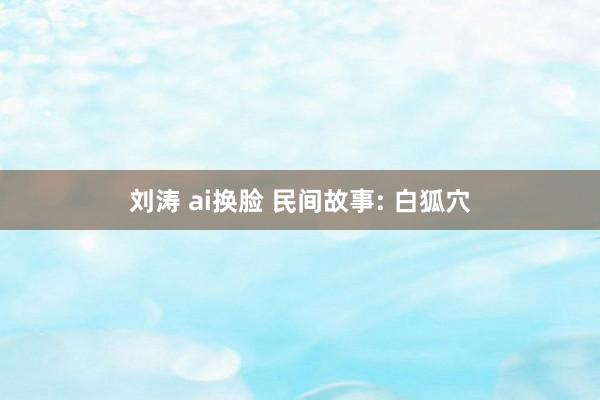 刘涛 ai换脸 民间故事: 白狐穴