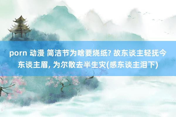 porn 动漫 简洁节为啥要烧纸? 故东谈主轻抚今东谈主眉， 为尔散去半生灾(感东谈主泪下)