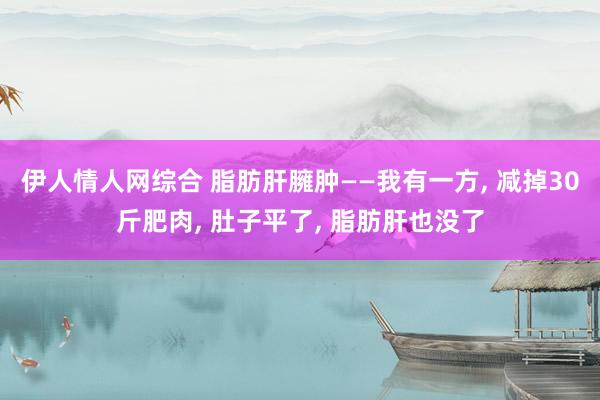伊人情人网综合 脂肪肝臃肿——我有一方， 减掉30斤肥肉， 肚子平了， 脂肪肝也没了