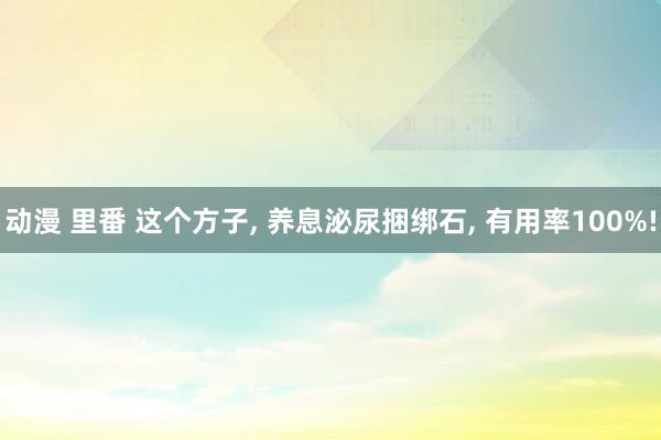 动漫 里番 这个方子， 养息泌尿捆绑石， 有用率100%!