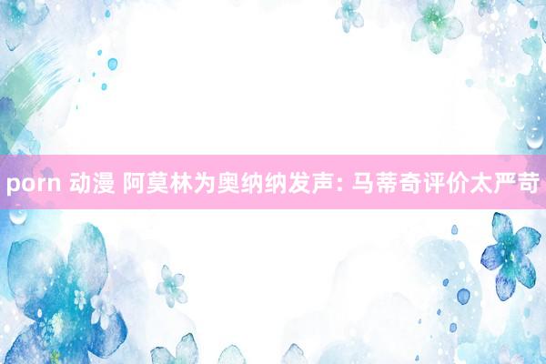 porn 动漫 阿莫林为奥纳纳发声: 马蒂奇评价太严苛