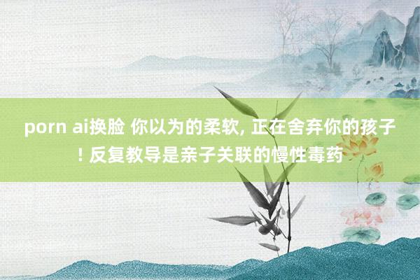 porn ai换脸 你以为的柔软， 正在舍弃你的孩子! 反复教导是亲子关联的慢性毒药