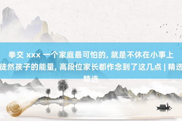 拳交 xxx 一个家庭最可怕的， 就是不休在小事上徒然孩子的能量， 高段位家长都作念到了这几点 | 精选