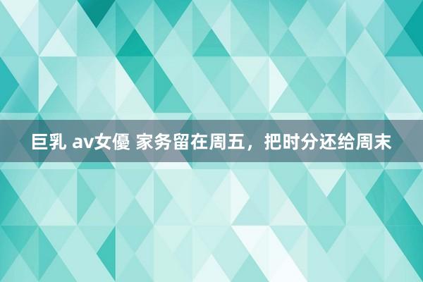 巨乳 av女優 家务留在周五，把时分还给周末