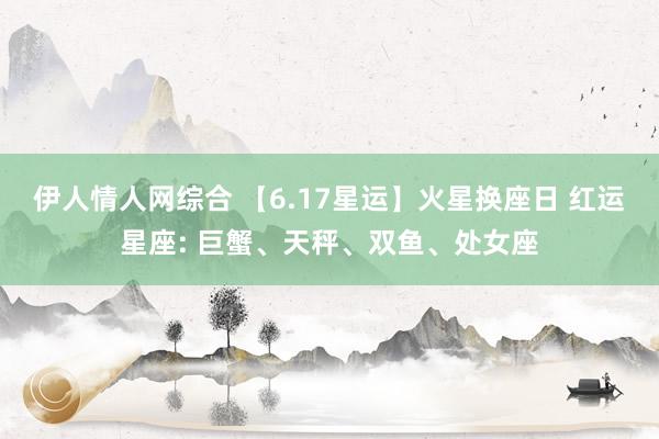 伊人情人网综合 【6.17星运】火星换座日 红运星座: 巨蟹、天秤、双鱼、处女座