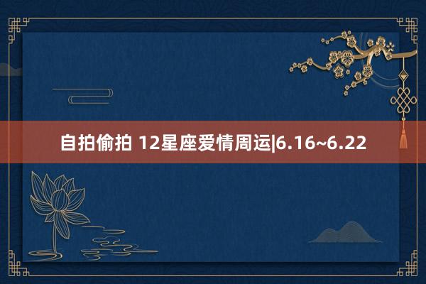 自拍偷拍 12星座爱情周运|6.16~6.22