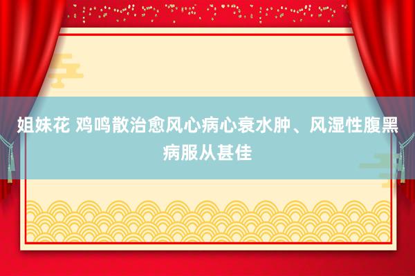 姐妹花 鸡鸣散治愈风心病心衰水肿、风湿性腹黑病服从甚佳
