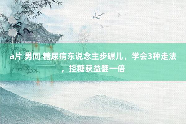 a片 男同 糖尿病东说念主步碾儿，学会3种走法，控糖获益翻一倍