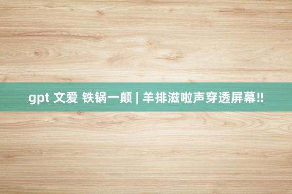 gpt 文爱 铁锅一颠 | 羊排滋啦声穿透屏幕‼