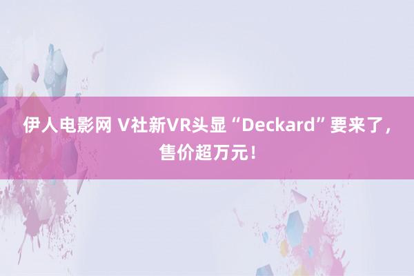 伊人电影网 V社新VR头显“Deckard”要来了，售价超万元！