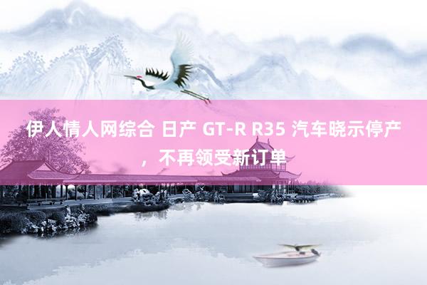 伊人情人网综合 日产 GT-R R35 汽车晓示停产，不再领受新订单