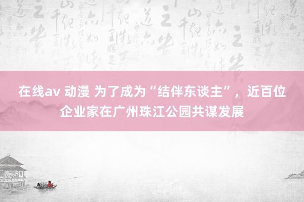 在线av 动漫 为了成为“结伴东谈主”，近百位企业家在广州珠江公园共谋发展