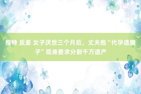 推特 反差 女子厌世三个月后，丈夫抱“代孕遗腹子”现身要求分割千万遗产